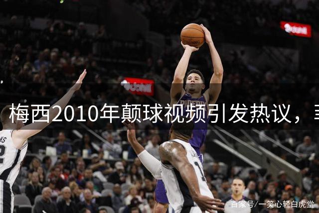 梅西2010年颠球视频引发热议，菲利克斯点赞